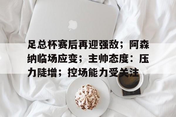 足总杯赛后再迎强敌；阿森纳临场应变；主帅态度：压力陡增；控场能力受关注的简单介绍-9Games