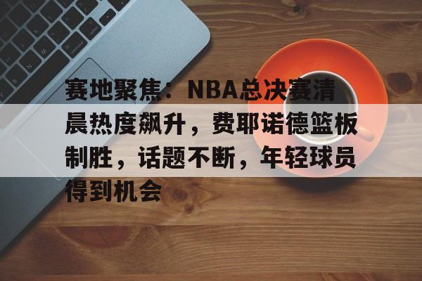 包含赛地聚焦：NBA总决赛清晨热度飙升，费耶诺德篮板制胜，话题不断，年轻球员得到机会的词条-LOL竞猜平台