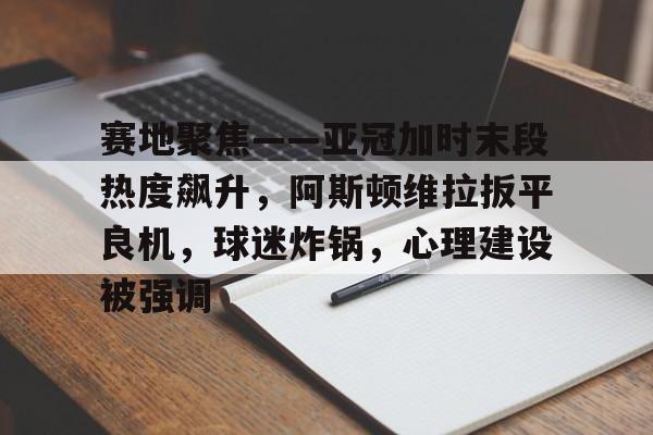 赛地聚焦——亚冠加时末段热度飙升，阿斯顿维拉扳平良机，球迷炸锅，心理建设被强调的简单介绍-九游娱乐